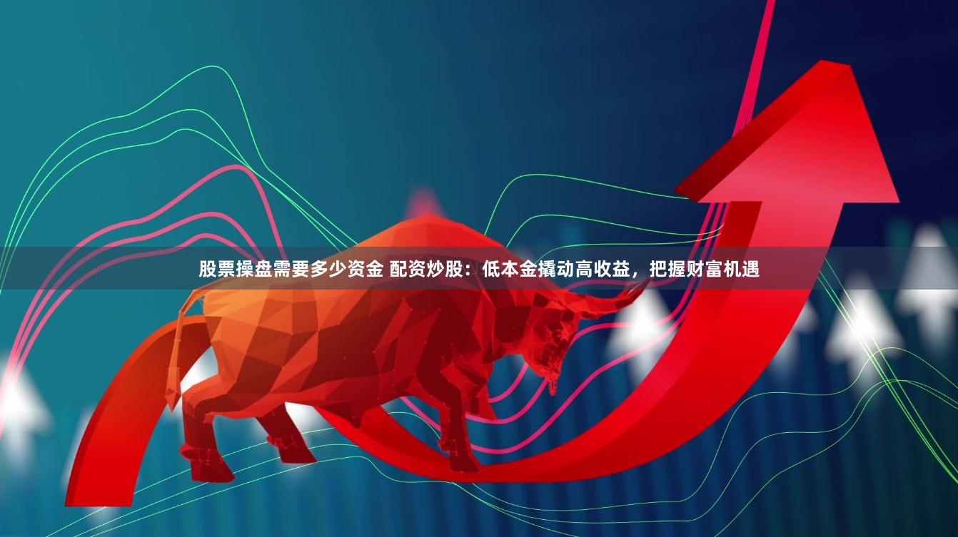 股票操盘需要多少资金 配资炒股：低本金撬动高收益，把握财富机